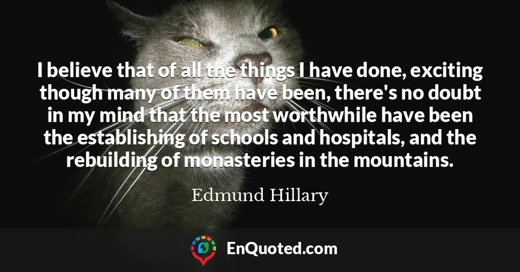 I believe that of all the things I have done, exciting though many of them have been, there's no doubt in my mind that the most worthwhile have been the establishing of schools and hospitals, and the rebuilding of monasteries in the mountains.