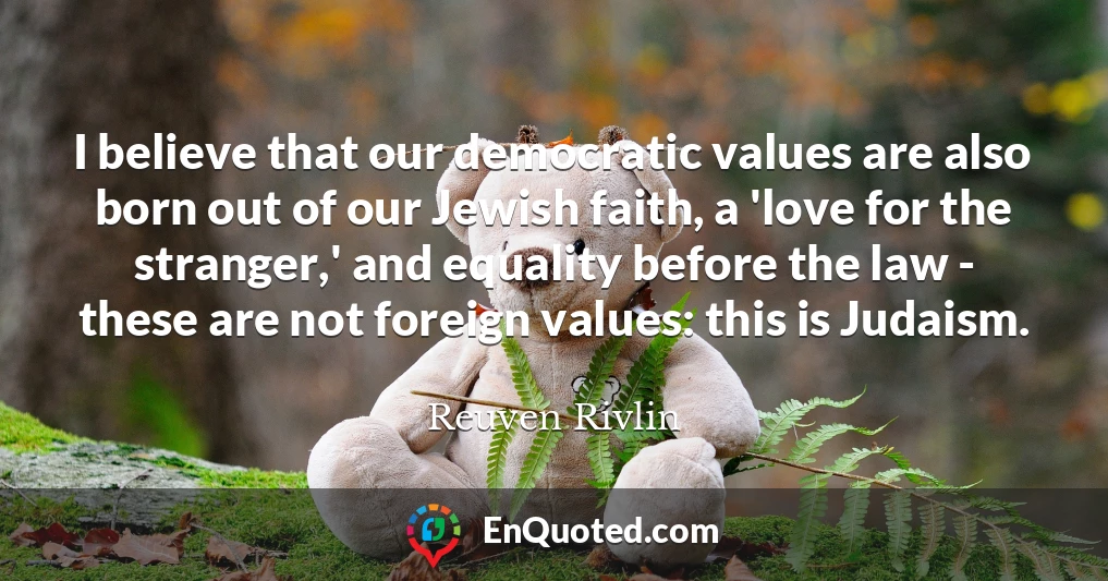 I believe that our democratic values are also born out of our Jewish faith, a 'love for the stranger,' and equality before the law - these are not foreign values: this is Judaism.