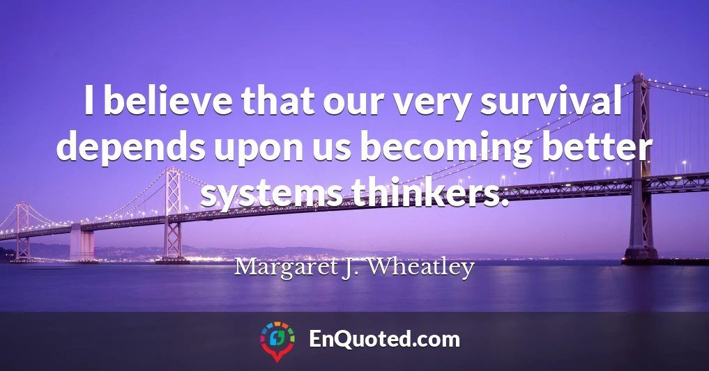 I believe that our very survival depends upon us becoming better systems thinkers.