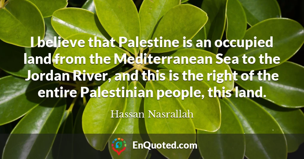 I believe that Palestine is an occupied land from the Mediterranean Sea to the Jordan River, and this is the right of the entire Palestinian people, this land.
