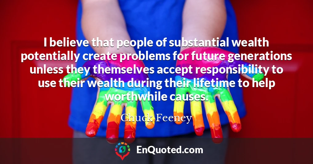 I believe that people of substantial wealth potentially create problems for future generations unless they themselves accept responsibility to use their wealth during their lifetime to help worthwhile causes.