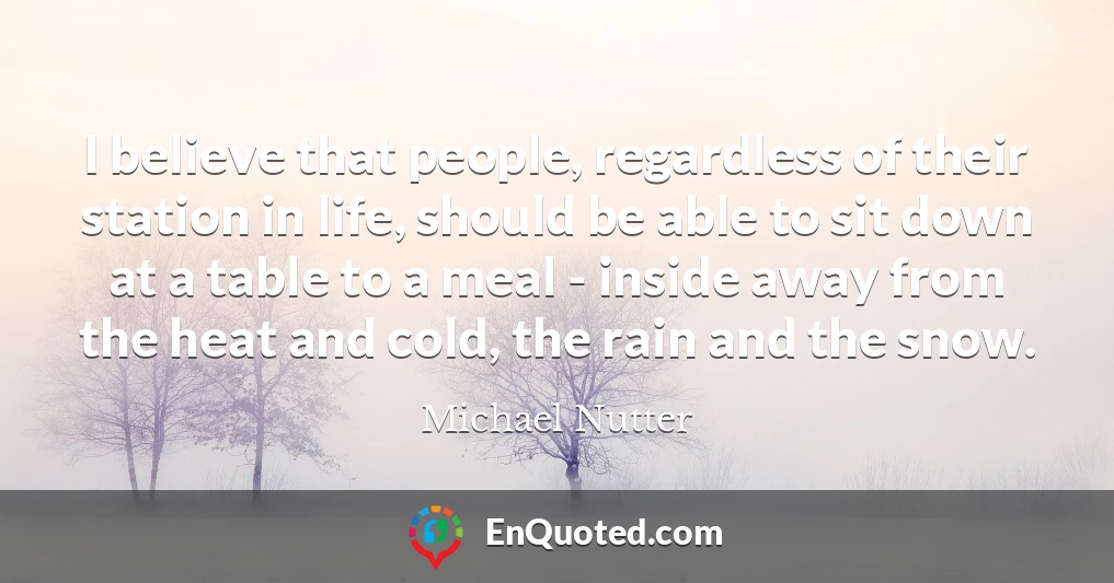 I believe that people, regardless of their station in life, should be able to sit down at a table to a meal - inside away from the heat and cold, the rain and the snow.