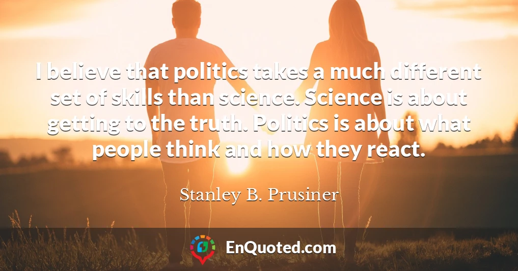 I believe that politics takes a much different set of skills than science. Science is about getting to the truth. Politics is about what people think and how they react.