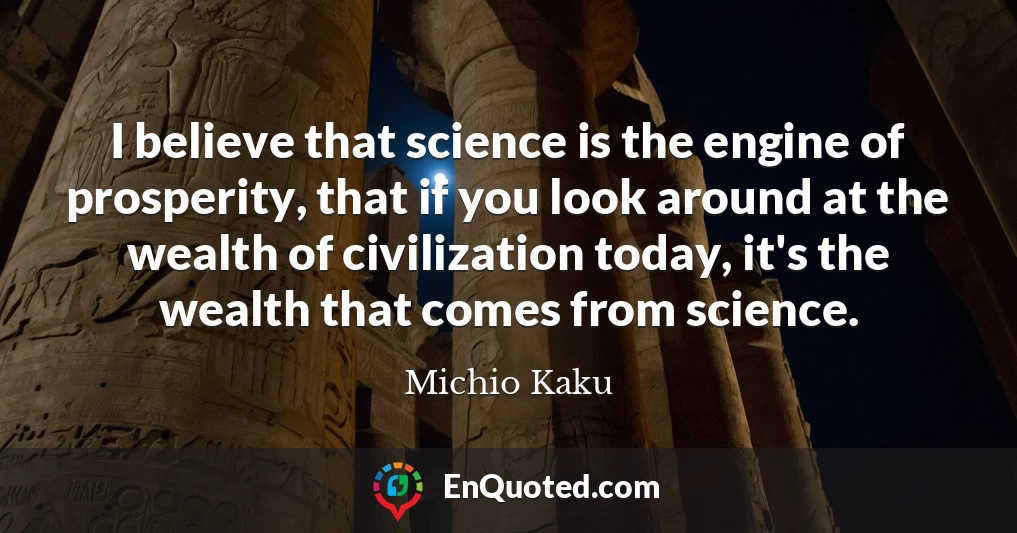I believe that science is the engine of prosperity, that if you look around at the wealth of civilization today, it's the wealth that comes from science.