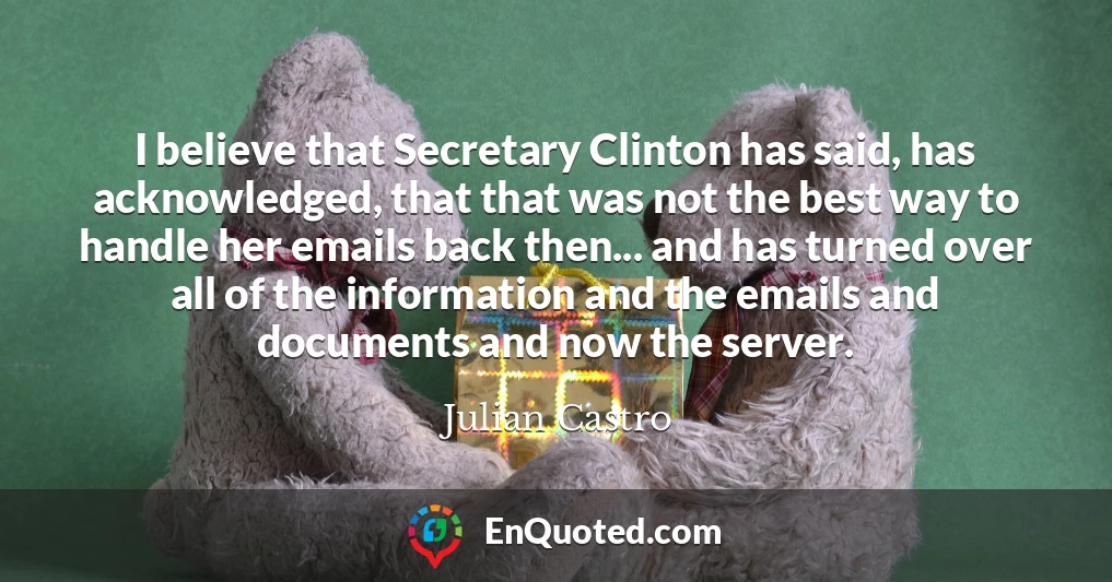 I believe that Secretary Clinton has said, has acknowledged, that that was not the best way to handle her emails back then... and has turned over all of the information and the emails and documents and now the server.