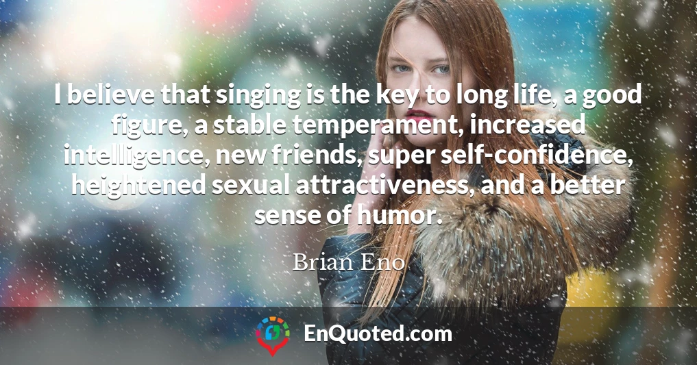 I believe that singing is the key to long life, a good figure, a stable temperament, increased intelligence, new friends, super self-confidence, heightened sexual attractiveness, and a better sense of humor.