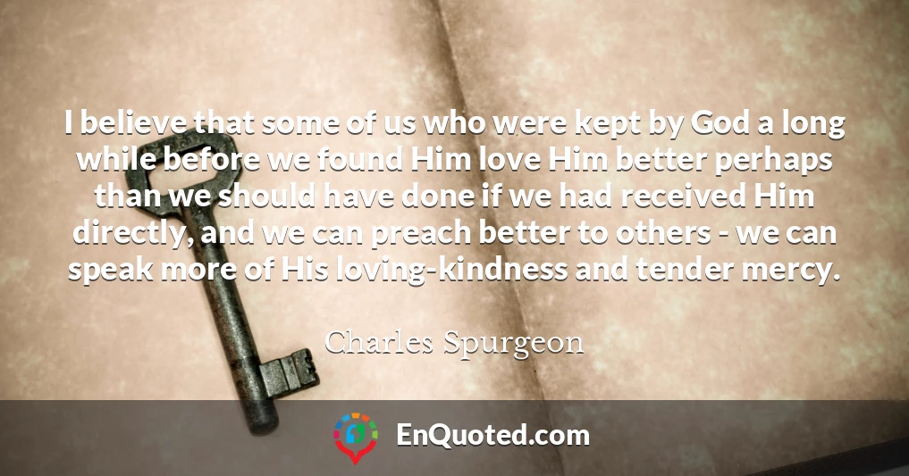 I believe that some of us who were kept by God a long while before we found Him love Him better perhaps than we should have done if we had received Him directly, and we can preach better to others - we can speak more of His loving-kindness and tender mercy.