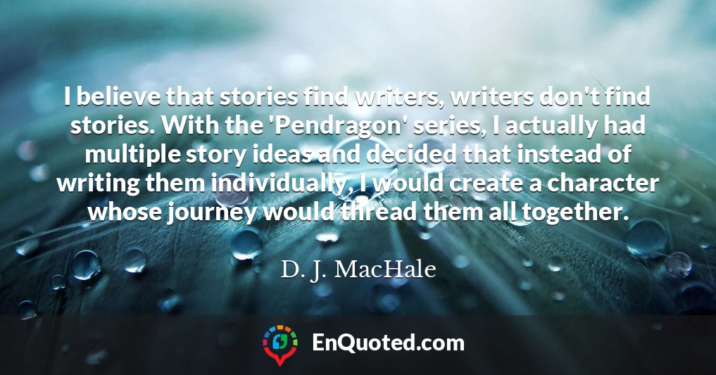 I believe that stories find writers, writers don't find stories. With the 'Pendragon' series, I actually had multiple story ideas and decided that instead of writing them individually, I would create a character whose journey would thread them all together.