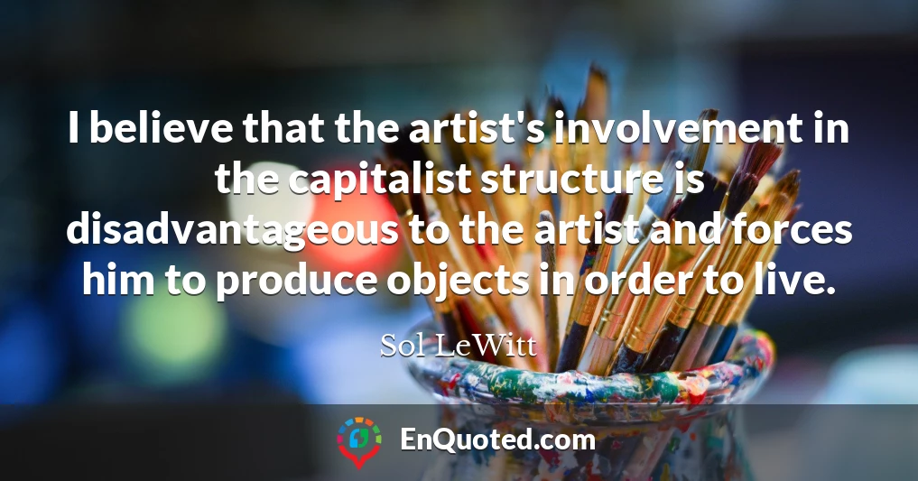 I believe that the artist's involvement in the capitalist structure is disadvantageous to the artist and forces him to produce objects in order to live.