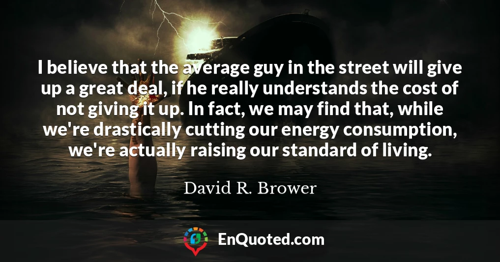 I believe that the average guy in the street will give up a great deal, if he really understands the cost of not giving it up. In fact, we may find that, while we're drastically cutting our energy consumption, we're actually raising our standard of living.