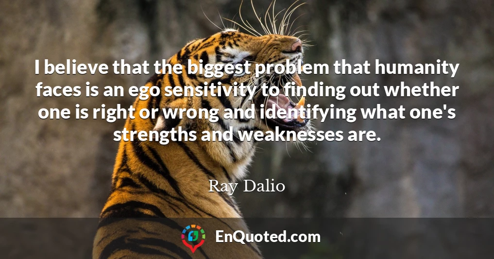 I believe that the biggest problem that humanity faces is an ego sensitivity to finding out whether one is right or wrong and identifying what one's strengths and weaknesses are.