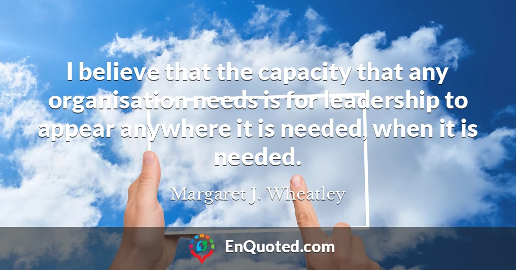 I believe that the capacity that any organisation needs is for leadership to appear anywhere it is needed, when it is needed.