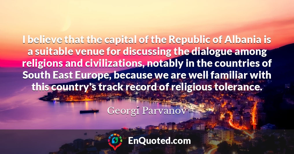 I believe that the capital of the Republic of Albania is a suitable venue for discussing the dialogue among religions and civilizations, notably in the countries of South East Europe, because we are well familiar with this country's track record of religious tolerance.