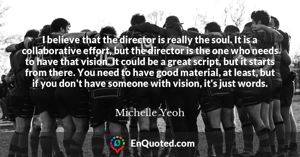 I believe that the director is really the soul. It is a collaborative effort, but the director is the one who needs to have that vision. It could be a great script, but it starts from there. You need to have good material, at least, but if you don't have someone with vision, it's just words.