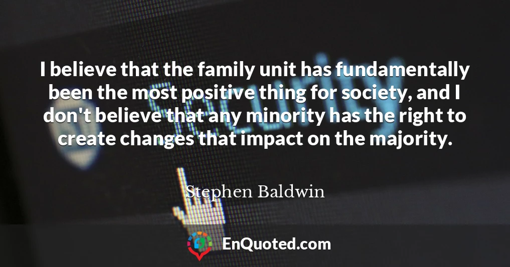 I believe that the family unit has fundamentally been the most positive thing for society, and I don't believe that any minority has the right to create changes that impact on the majority.