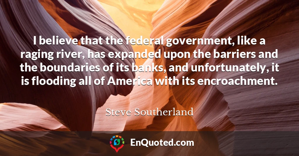 I believe that the federal government, like a raging river, has expanded upon the barriers and the boundaries of its banks, and unfortunately, it is flooding all of America with its encroachment.