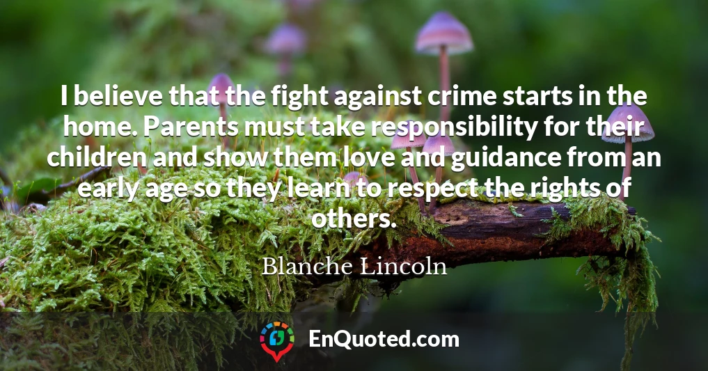 I believe that the fight against crime starts in the home. Parents must take responsibility for their children and show them love and guidance from an early age so they learn to respect the rights of others.