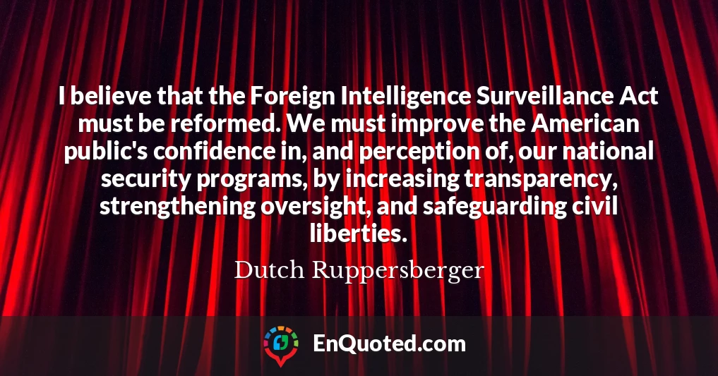 I believe that the Foreign Intelligence Surveillance Act must be reformed. We must improve the American public's confidence in, and perception of, our national security programs, by increasing transparency, strengthening oversight, and safeguarding civil liberties.