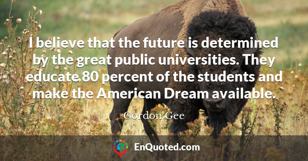 I believe that the future is determined by the great public universities. They educate 80 percent of the students and make the American Dream available.