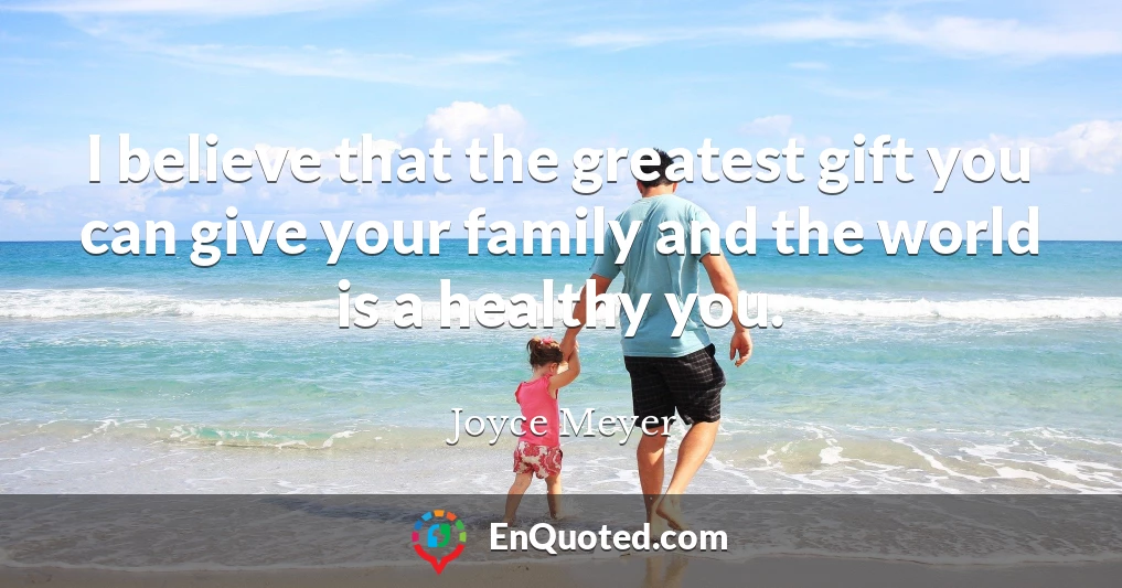 I believe that the greatest gift you can give your family and the world is a healthy you.