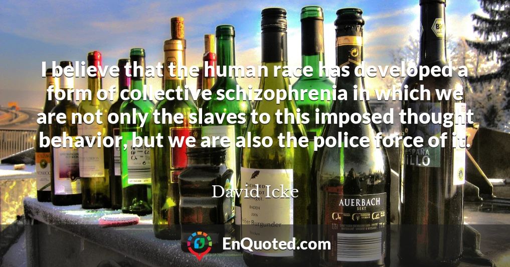 I believe that the human race has developed a form of collective schizophrenia in which we are not only the slaves to this imposed thought behavior, but we are also the police force of it.