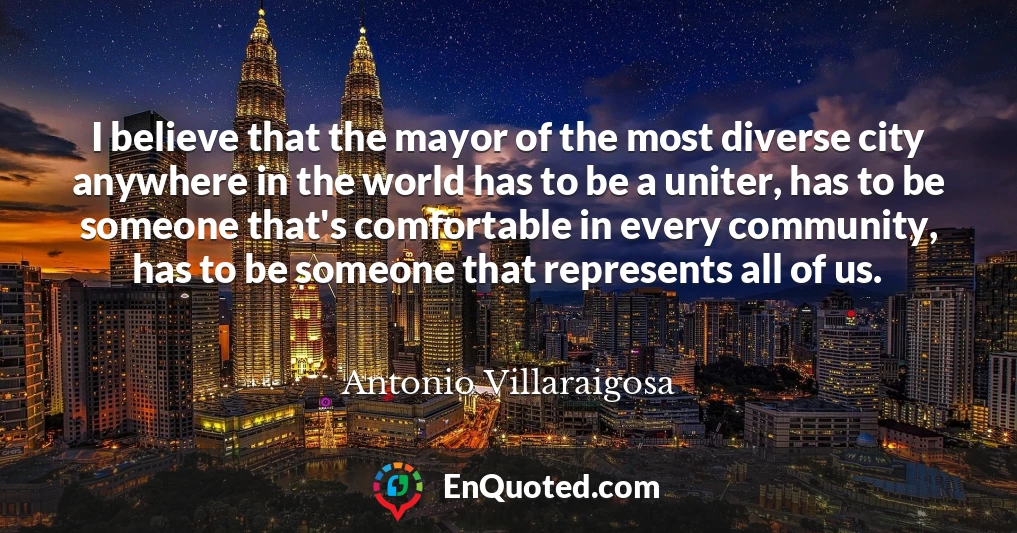 I believe that the mayor of the most diverse city anywhere in the world has to be a uniter, has to be someone that's comfortable in every community, has to be someone that represents all of us.
