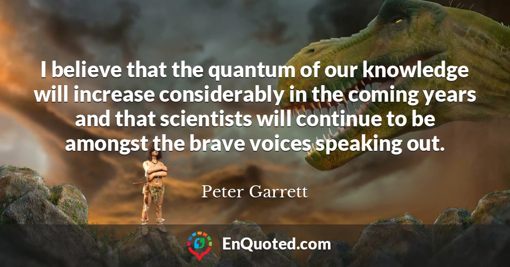 I believe that the quantum of our knowledge will increase considerably in the coming years and that scientists will continue to be amongst the brave voices speaking out.