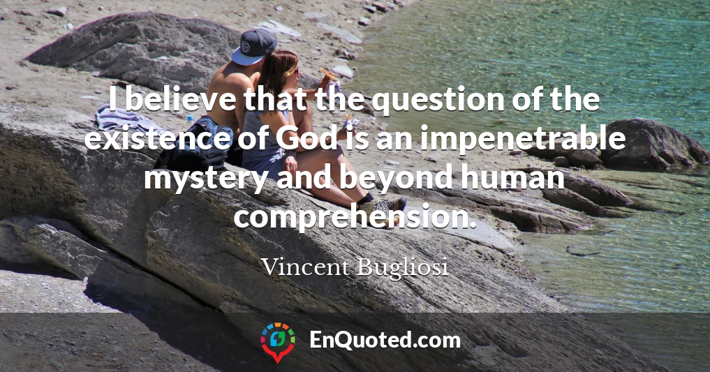 I believe that the question of the existence of God is an impenetrable mystery and beyond human comprehension.