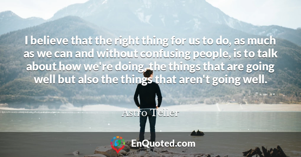 I believe that the right thing for us to do, as much as we can and without confusing people, is to talk about how we're doing, the things that are going well but also the things that aren't going well.