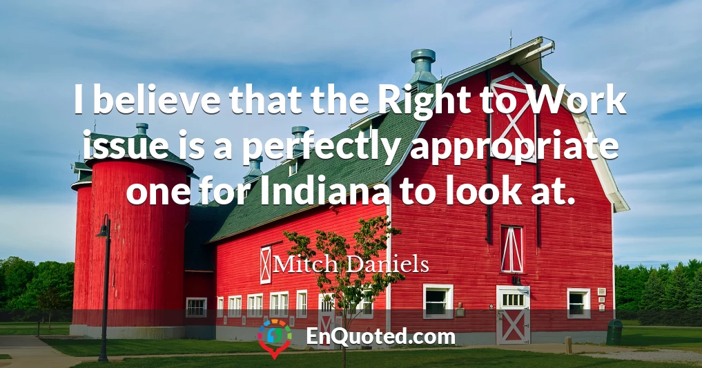 I believe that the Right to Work issue is a perfectly appropriate one for Indiana to look at.