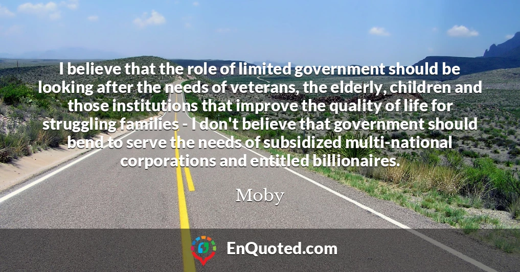 I believe that the role of limited government should be looking after the needs of veterans, the elderly, children and those institutions that improve the quality of life for struggling families - I don't believe that government should bend to serve the needs of subsidized multi-national corporations and entitled billionaires.