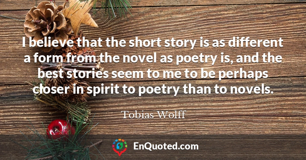 I believe that the short story is as different a form from the novel as poetry is, and the best stories seem to me to be perhaps closer in spirit to poetry than to novels.
