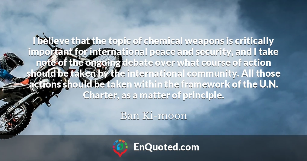 I believe that the topic of chemical weapons is critically important for international peace and security, and I take note of the ongoing debate over what course of action should be taken by the international community. All those actions should be taken within the framework of the U.N. Charter, as a matter of principle.
