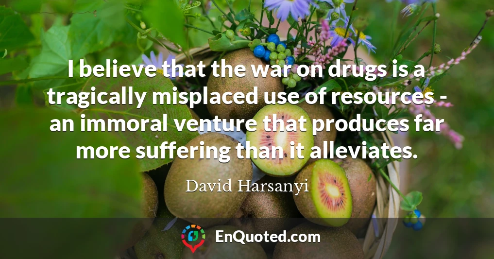 I believe that the war on drugs is a tragically misplaced use of resources - an immoral venture that produces far more suffering than it alleviates.