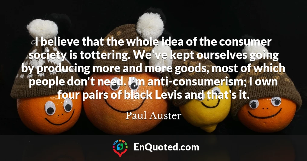 I believe that the whole idea of the consumer society is tottering. We've kept ourselves going by producing more and more goods, most of which people don't need. I'm anti-consumerism; I own four pairs of black Levis and that's it.
