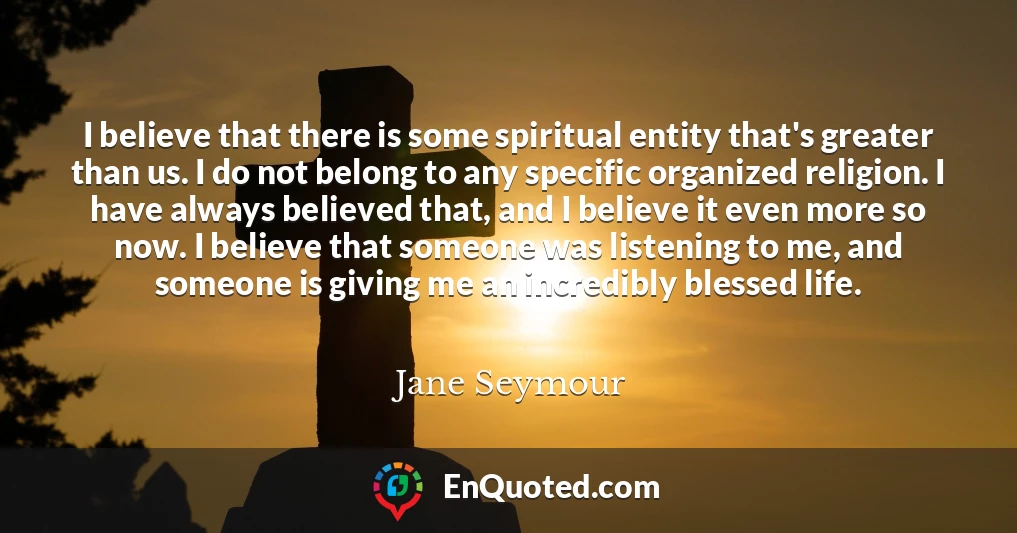 I believe that there is some spiritual entity that's greater than us. I do not belong to any specific organized religion. I have always believed that, and I believe it even more so now. I believe that someone was listening to me, and someone is giving me an incredibly blessed life.