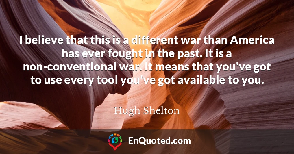 I believe that this is a different war than America has ever fought in the past. It is a non-conventional war. It means that you've got to use every tool you've got available to you.
