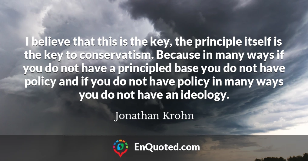 I believe that this is the key, the principle itself is the key to conservatism. Because in many ways if you do not have a principled base you do not have policy and if you do not have policy in many ways you do not have an ideology.