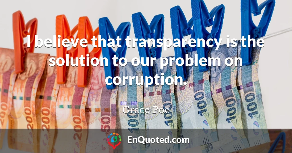 I believe that transparency is the solution to our problem on corruption.
