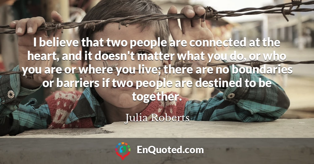 I believe that two people are connected at the heart, and it doesn't matter what you do, or who you are or where you live; there are no boundaries or barriers if two people are destined to be together.