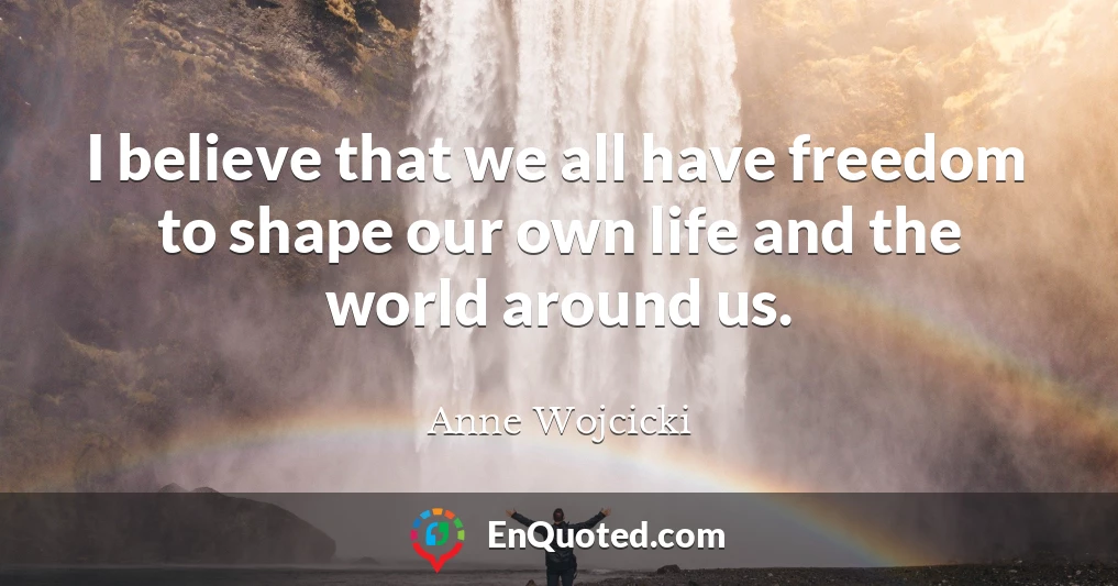I believe that we all have freedom to shape our own life and the world around us.