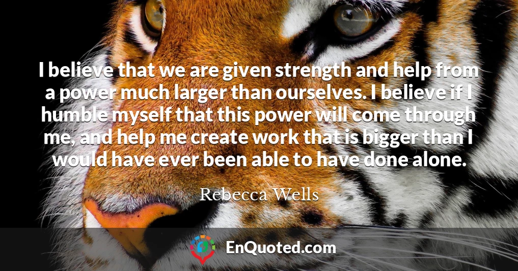 I believe that we are given strength and help from a power much larger than ourselves. I believe if I humble myself that this power will come through me, and help me create work that is bigger than I would have ever been able to have done alone.