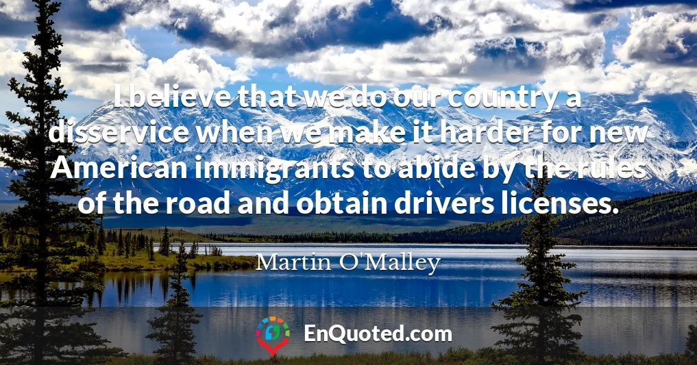 I believe that we do our country a disservice when we make it harder for new American immigrants to abide by the rules of the road and obtain drivers licenses.