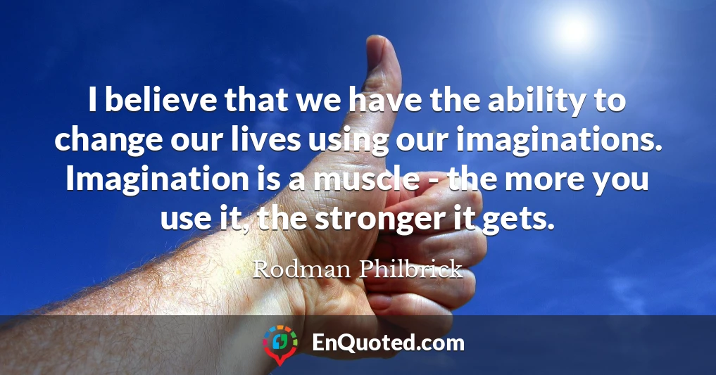 I believe that we have the ability to change our lives using our imaginations. Imagination is a muscle - the more you use it, the stronger it gets.