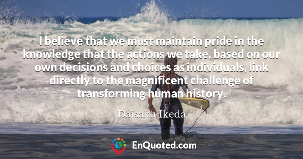 I believe that we must maintain pride in the knowledge that the actions we take, based on our own decisions and choices as individuals, link directly to the magnificent challenge of transforming human history.