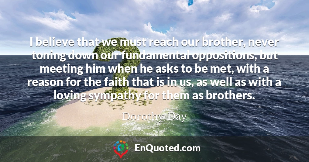 I believe that we must reach our brother, never toning down our fundamental oppositions, but meeting him when he asks to be met, with a reason for the faith that is in us, as well as with a loving sympathy for them as brothers.