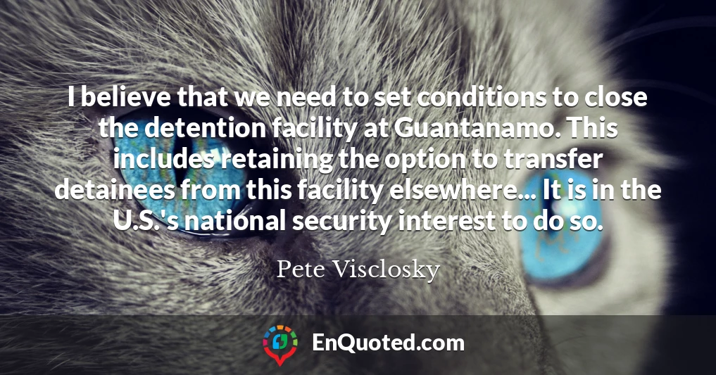 I believe that we need to set conditions to close the detention facility at Guantanamo. This includes retaining the option to transfer detainees from this facility elsewhere... It is in the U.S.'s national security interest to do so.