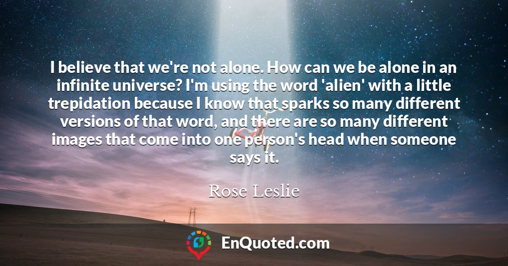 I believe that we're not alone. How can we be alone in an infinite universe? I'm using the word 'alien' with a little trepidation because I know that sparks so many different versions of that word, and there are so many different images that come into one person's head when someone says it.