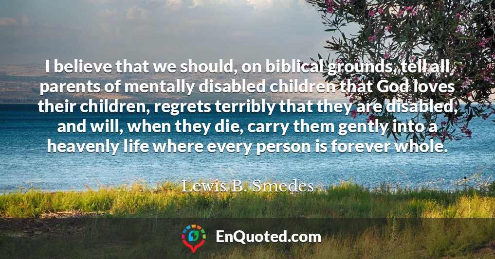 I believe that we should, on biblical grounds, tell all parents of mentally disabled children that God loves their children, regrets terribly that they are disabled, and will, when they die, carry them gently into a heavenly life where every person is forever whole.