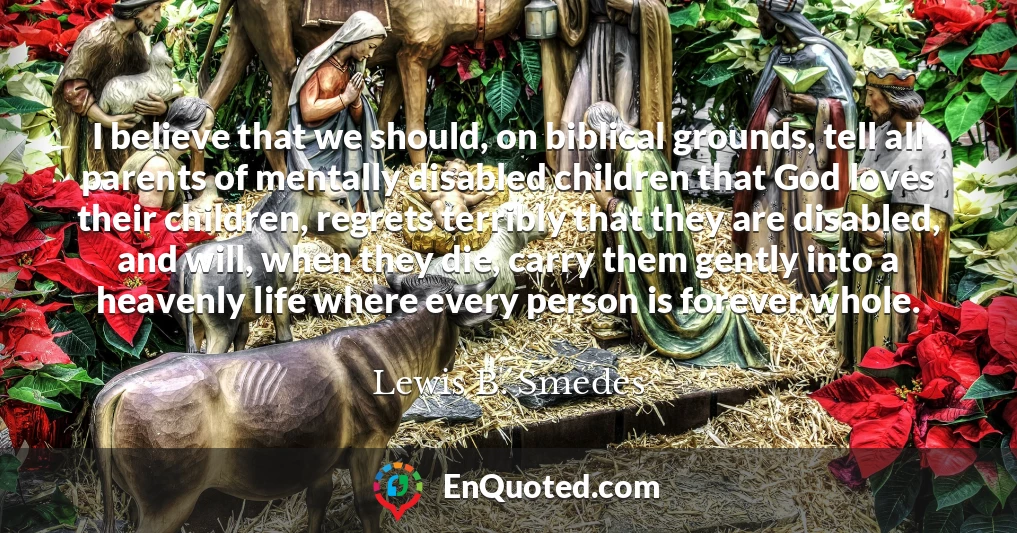 I believe that we should, on biblical grounds, tell all parents of mentally disabled children that God loves their children, regrets terribly that they are disabled, and will, when they die, carry them gently into a heavenly life where every person is forever whole.